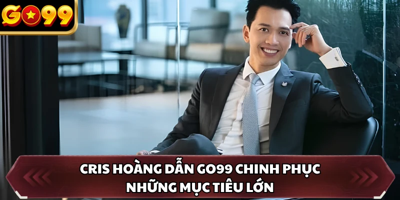 Cris Hoàng dẫn GO99 chinh phục những mục tiêu lớn